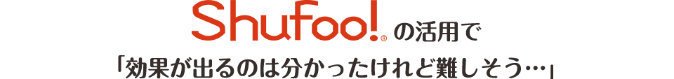 Shufoo!の活用で「効果が出るのは分かったけれど難しそう…」